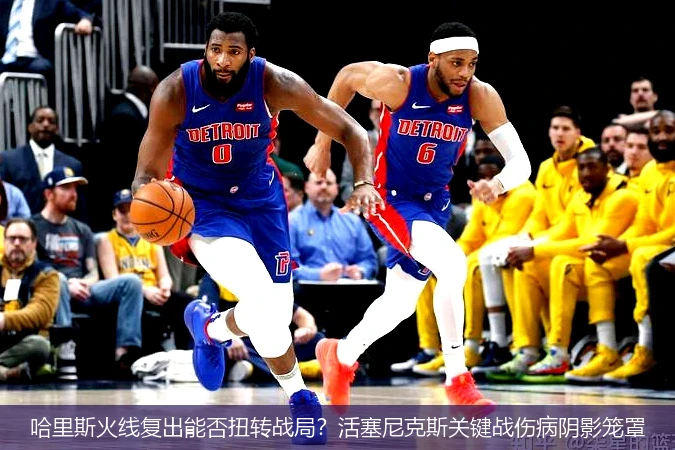 哈里斯火线复出能否扭转战局?活塞尼克斯关键战伤病阴影笼罩