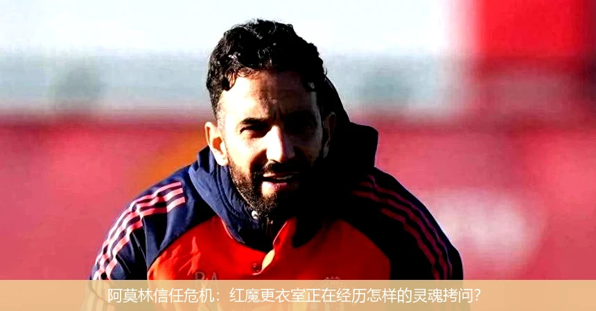 阿莫林信任危机:红魔更衣室正在经历怎样的灵魂拷问?