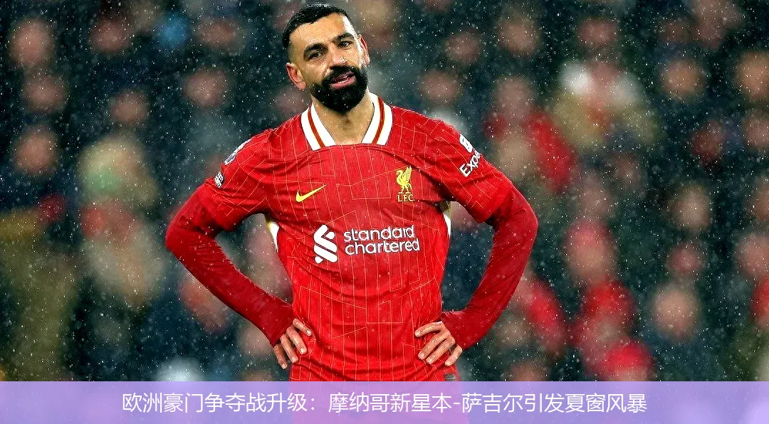 欧洲豪门争夺战升级:摩纳哥新星本-萨吉尔引发夏窗风暴