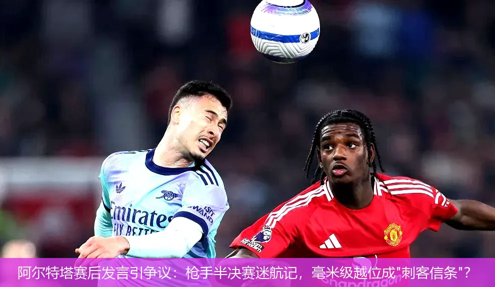 阿尔特塔赛后发言引争议:枪手半决赛迷航记,毫米级越位成