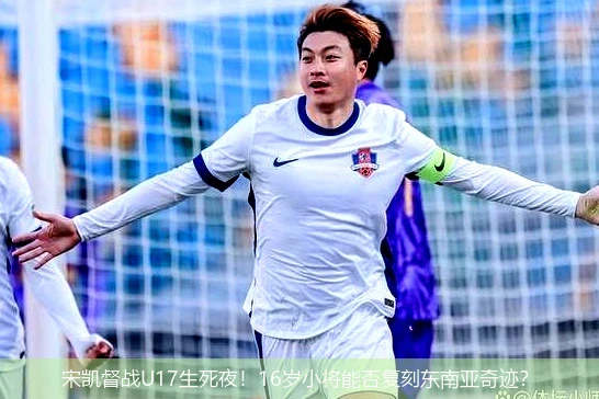 4月8日讯,宋凯督战U17生死夜！16岁小将能否复刻东南亚奇迹？