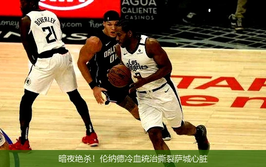 4月13日讯,暗夜绝杀！伦纳德冷血统治撕裂萨城心脏